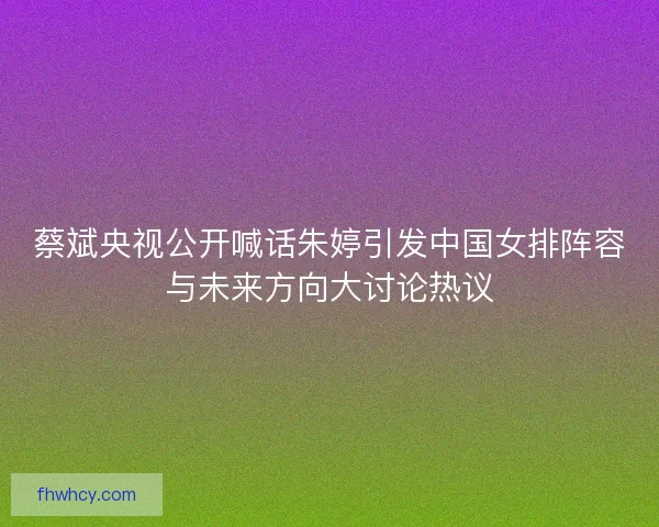 蔡斌央视公开喊话朱婷引发中国女排阵容与未来方向大讨论热议