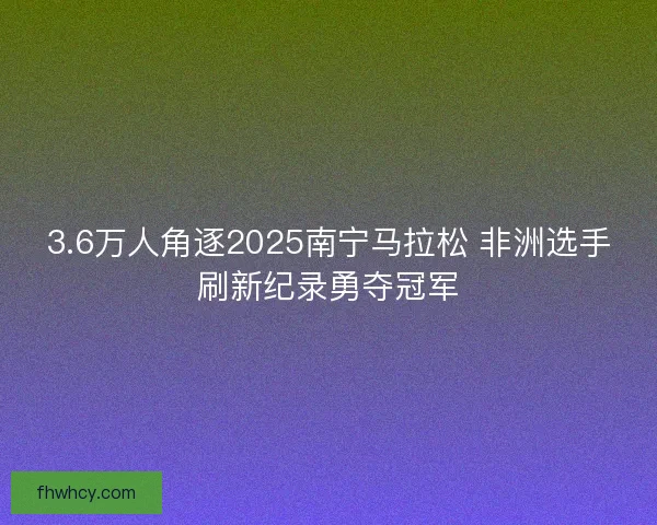 3.6万人角逐2025南宁马拉松 非洲选手刷新纪录勇夺冠军