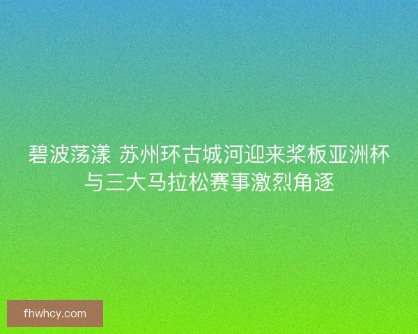 碧波荡漾 苏州环古城河迎来桨板亚洲杯与三大马拉松赛事激烈角逐