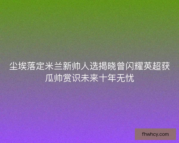 尘埃落定米兰新帅人选揭晓曾闪耀英超获瓜帅赏识未来十年无忧