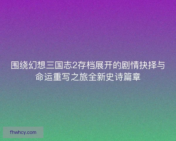 围绕幻想三国志2存档展开的剧情抉择与命运重写之旅全新史诗篇章